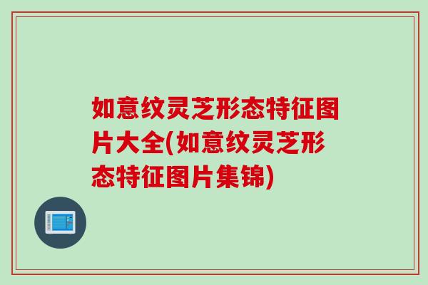 如意纹灵芝形态特征图片大全(如意纹灵芝形态特征图片集锦)