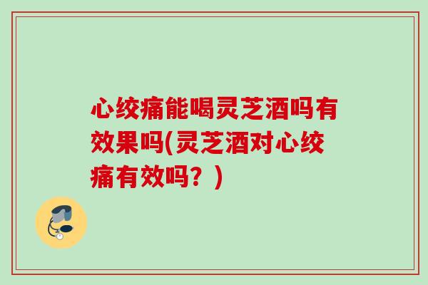 心绞痛能喝灵芝酒吗有效果吗(灵芝酒对心绞痛有效吗？)