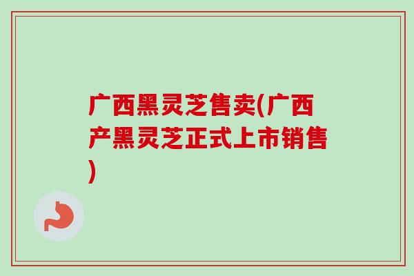 广西黑灵芝售卖(广西产黑灵芝正式上市销售)