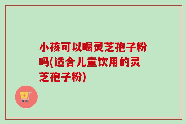 小孩可以喝灵芝孢子粉吗(适合儿童饮用的灵芝孢子粉)