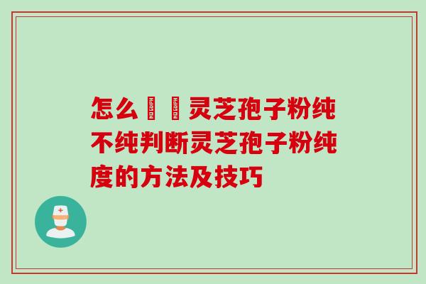 怎么辧別灵芝孢子粉纯不纯判断灵芝孢子粉纯度的方法及技巧