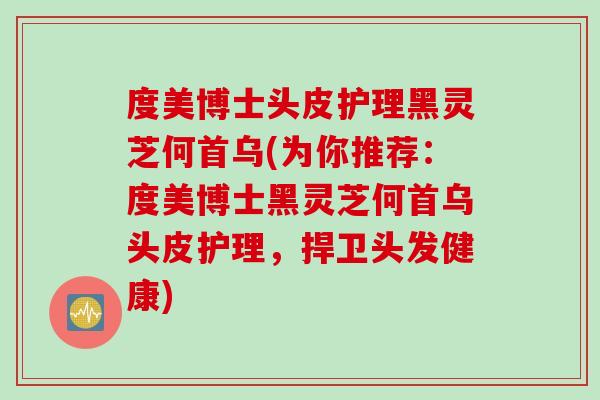 度美博士头皮护理黑灵芝何首乌(为你推荐：度美博士黑灵芝何首乌头皮护理，捍卫头发健康)