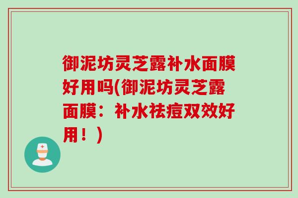 御泥坊灵芝露补水面膜好用吗(御泥坊灵芝露面膜:补水祛痘双效好用!) 御泥坊灵芝露补水面膜好用吗(御泥坊灵芝露面膜:补水祛痘双效好用!)