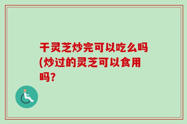 干灵芝炒完可以吃么吗(炒过的灵芝可以食用吗？