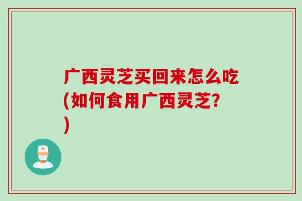 广西灵芝买回来怎么吃(如何食用广西灵芝？)