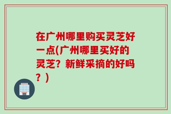 在广州哪里购买灵芝好一点(广州哪里买好的灵芝？新鲜采摘的好吗？)