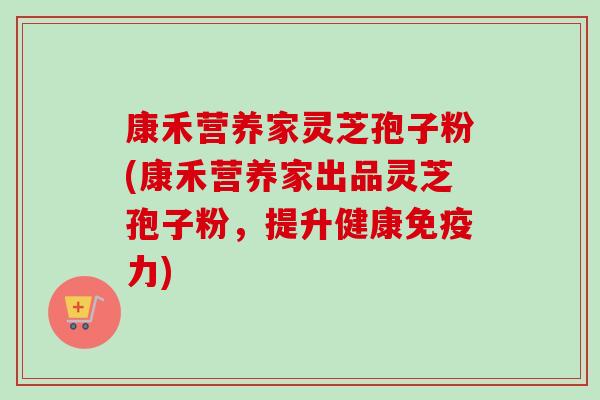康禾营养家灵芝孢子粉(康禾营养家出品灵芝孢子粉，提升健康免疫力)