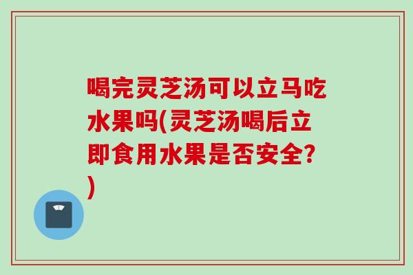 喝完灵芝汤可以立马吃水果吗(灵芝汤喝后立即食用水果是否安全？)