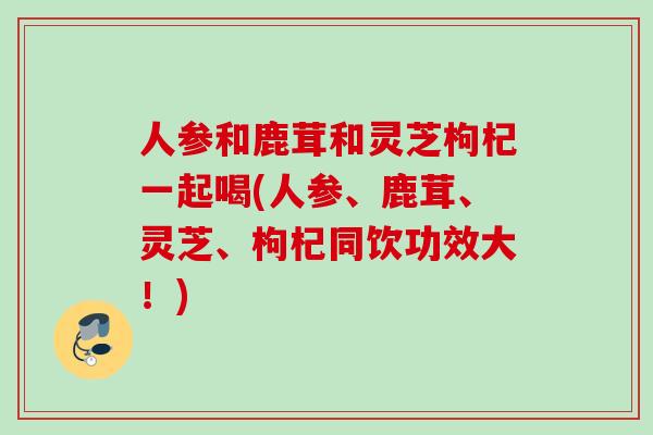 人参和鹿茸和灵芝枸杞一起喝(人参、鹿茸、灵芝、枸杞同饮功效大！)