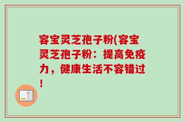 容宝灵芝孢子粉(容宝灵芝孢子粉：提高免疫力，健康生活不容错过！
