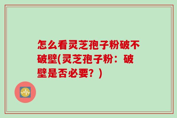 怎么看灵芝孢子粉破不破壁(灵芝孢子粉：破壁是否必要？)
