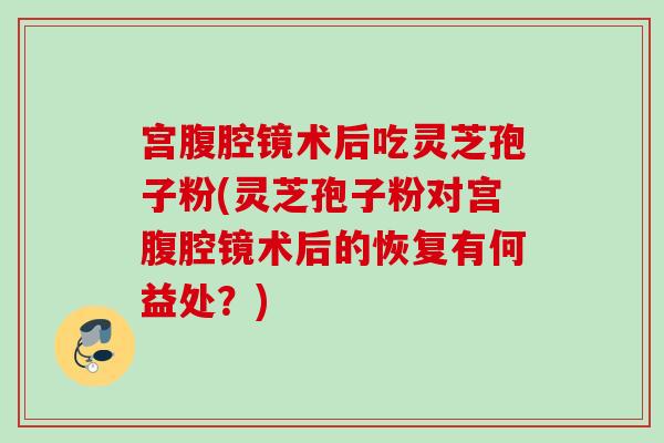 宫腹腔镜术后吃灵芝孢子粉(灵芝孢子粉对宫腹腔镜术后的恢复有何益处?) 宫腹腔镜术后吃灵芝孢子粉(灵芝孢子粉对宫腹腔镜术后的恢复有何益处?)