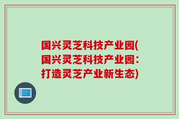 国兴灵芝科技产业园(国兴灵芝科技产业园：打造灵芝产业新生态)