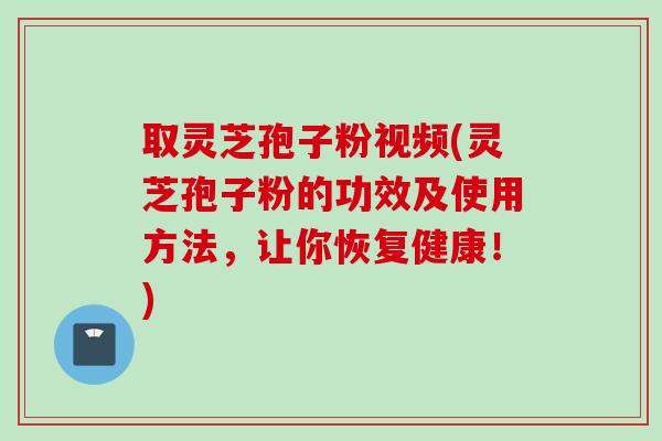 取灵芝孢子粉视频(灵芝孢子粉的功效及使用方法，让你恢复健康！)