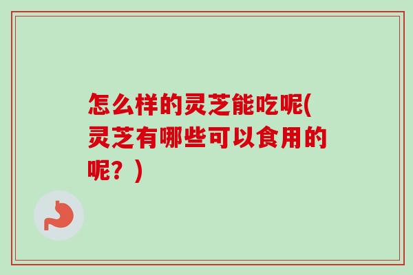 怎么样的灵芝能吃呢(灵芝有哪些可以食用的呢？)