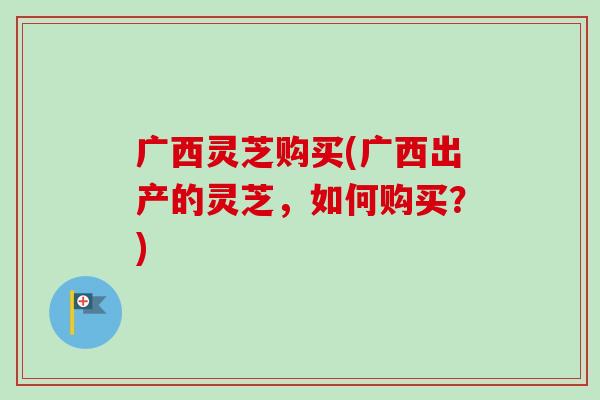 广西灵芝购买(广西出产的灵芝，如何购买？)