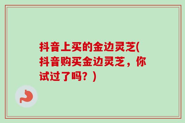 抖音上买的金边灵芝(抖音购买金边灵芝，你试过了吗？)