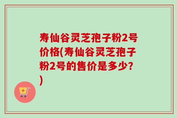 寿仙谷灵芝孢子粉2号价格(寿仙谷灵芝孢子粉2号的售价是多少？)