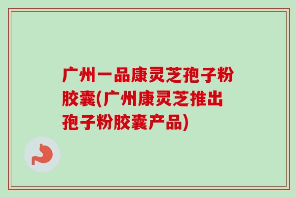 广州一品康灵芝孢子粉胶囊(广州康灵芝推出孢子粉胶囊产品)