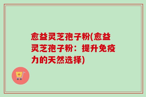 愈益灵芝孢子粉(愈益灵芝孢子粉：提升免疫力的天然选择)