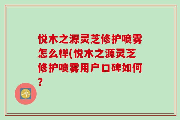 悦木之源灵芝修护喷雾怎么样(悦木之源灵芝修护喷雾用户口碑如何？