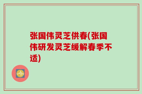 张国伟灵芝供春(张国伟研发灵芝缓解春季不适)