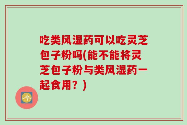 吃类风湿药可以吃灵芝包子粉吗(能不能将灵芝包子粉与类风湿药一起食用？)