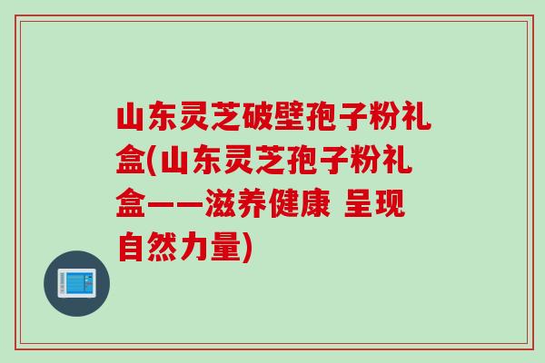 山东灵芝破壁孢子粉礼盒(山东灵芝孢子粉礼盒——滋养健康 呈现自然力量)