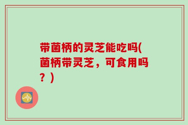 带菌柄的灵芝能吃吗(菌柄带灵芝，可食用吗？)