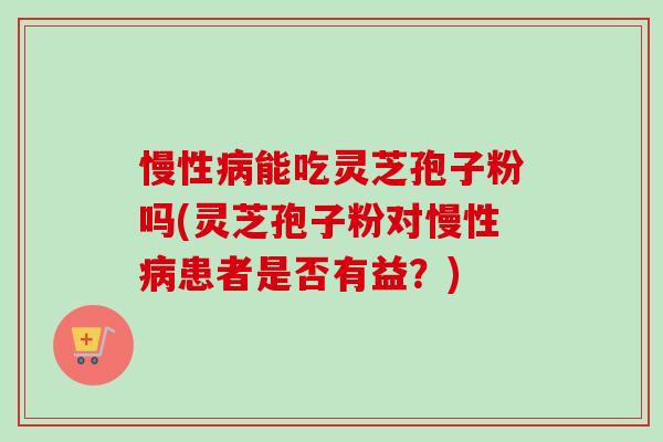 慢性病能吃灵芝孢子粉吗(灵芝孢子粉对慢性病患者是否有益？)