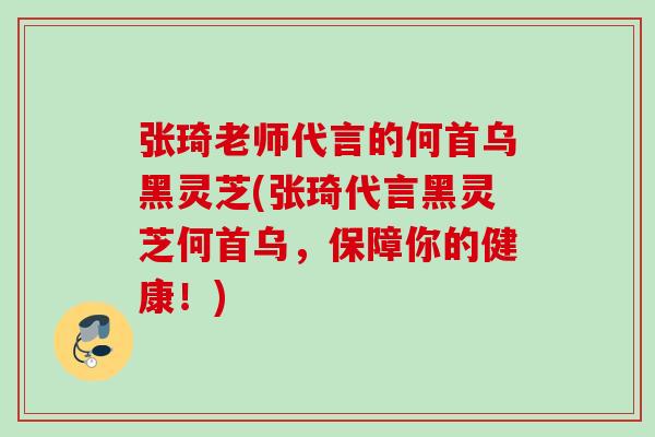 张琦老师代言的何首乌黑灵芝(张琦代言黑灵芝何首乌，保障你的健康！)
