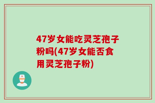 47岁女能吃灵芝孢子粉吗(47岁女能否食用灵芝孢子粉)