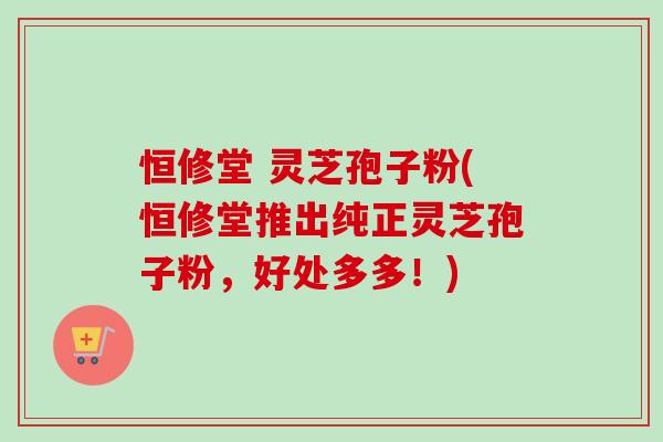 恒修堂 灵芝孢子粉(恒修堂推出纯正灵芝孢子粉，好处多多！)