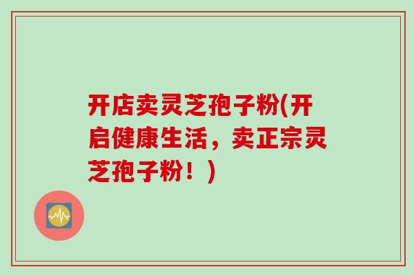 开店卖灵芝孢子粉(开启健康生活，卖正宗灵芝孢子粉！)