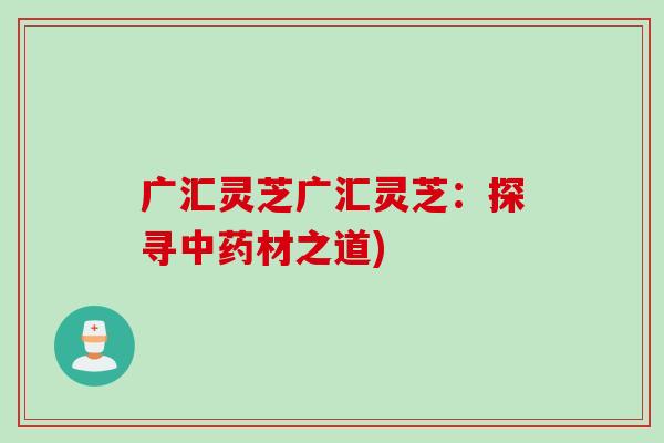 广汇灵芝广汇灵芝：探寻中药材之道)