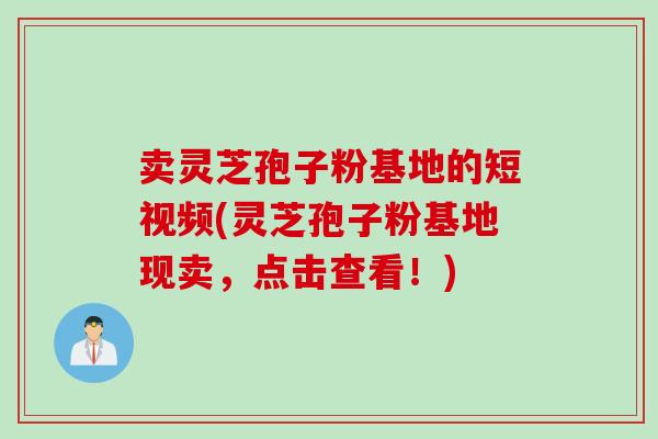 卖灵芝孢子粉基地的短视频(灵芝孢子粉基地现卖，点击查看！)