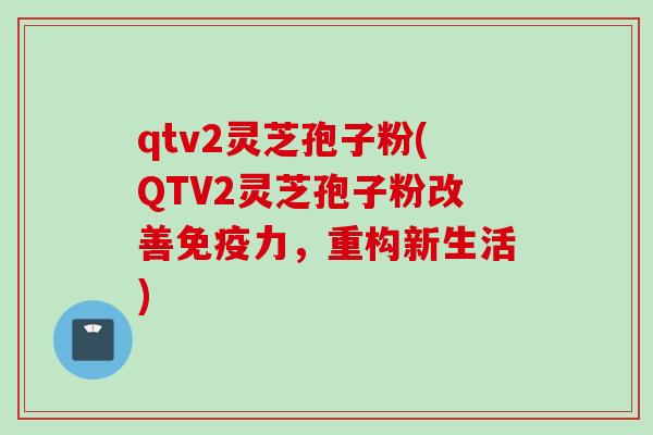 qtv2灵芝孢子粉(QTV2灵芝孢子粉改善免疫力，重构新生活)