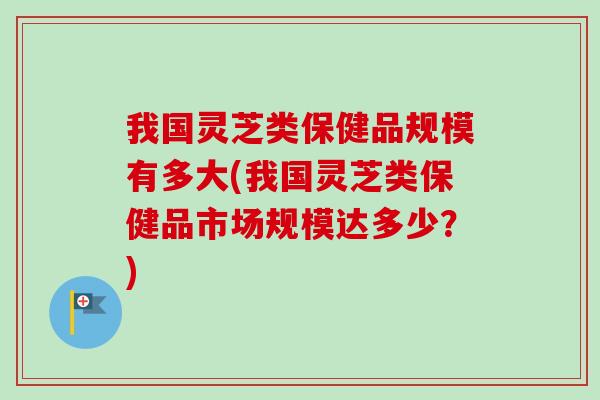 我国灵芝类保健品规模有多大(我国灵芝类保健品市场规模达多少？)