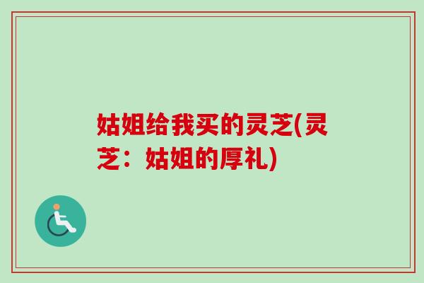 姑姐给我买的灵芝(灵芝：姑姐的厚礼)