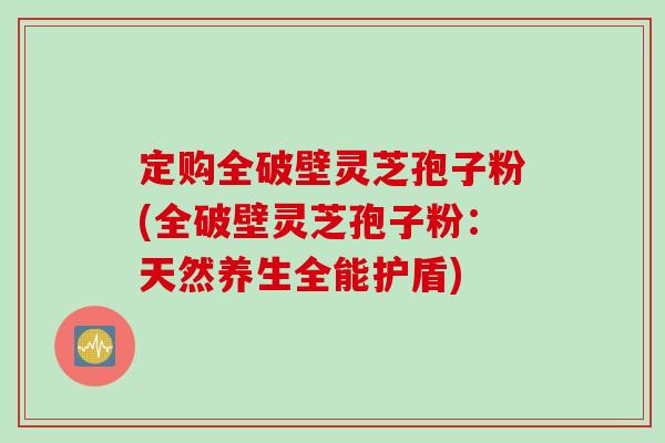 定购全破壁灵芝孢子粉(全破壁灵芝孢子粉：天然养生全能护盾)