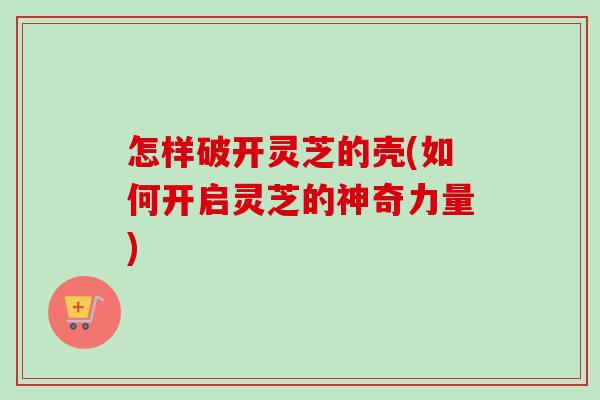 怎样破开灵芝的壳(如何开启灵芝的神奇力量)