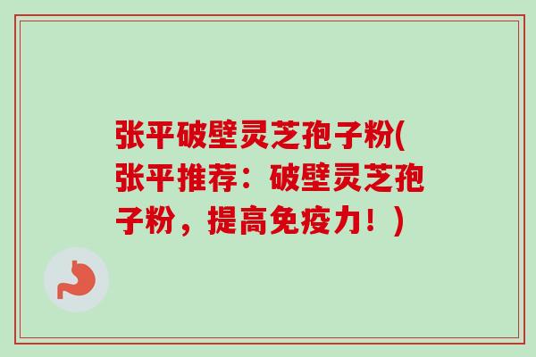 张平破壁灵芝孢子粉(张平推荐：破壁灵芝孢子粉，提高免疫力！)