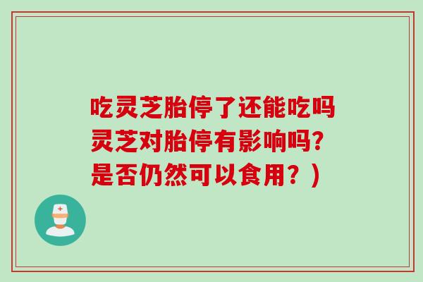 吃灵芝胎停了还能吃吗灵芝对胎停有影响吗?是否仍然可以食用?) 吃灵芝胎停了还能吃吗灵芝对胎停有影响吗?是否仍然可以食用?)