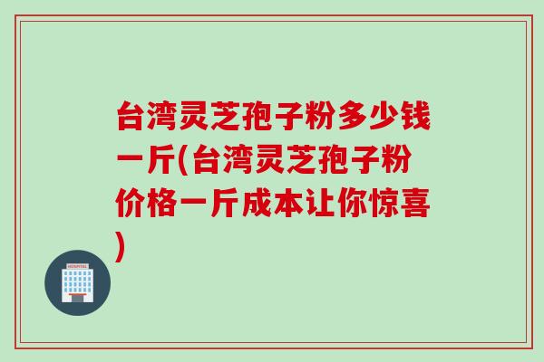 台湾灵芝孢子粉多少钱一斤(台湾灵芝孢子粉价格一斤成本让你惊喜)
