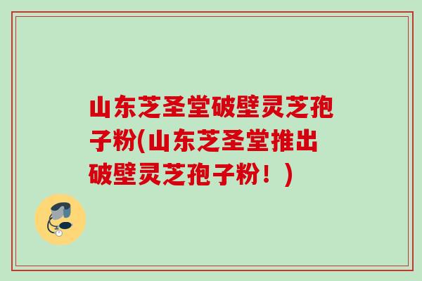 山东芝圣堂破壁灵芝孢子粉(山东芝圣堂推出破壁灵芝孢子粉！)
