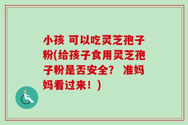 小孩 可以吃灵芝孢子粉(给孩子食用灵芝孢子粉是否安全？ 准妈妈看过来！)