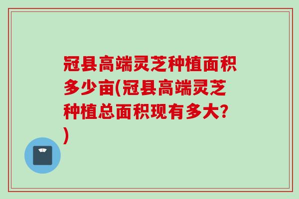冠县高端灵芝种植面积多少亩(冠县高端灵芝种植总面积现有多大？)