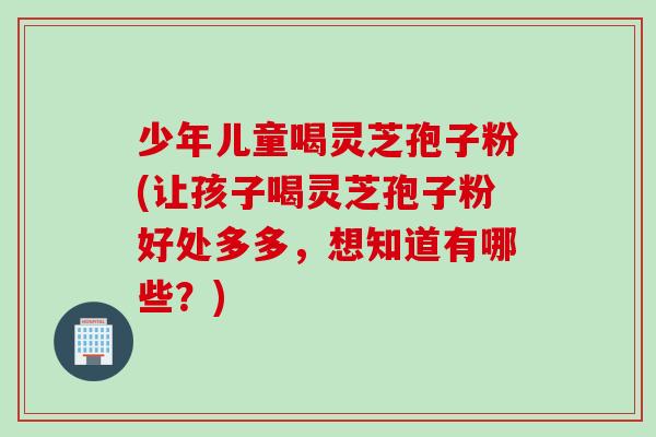 少年儿童喝灵芝孢子粉(让孩子喝灵芝孢子粉好处多多，想知道有哪些？)