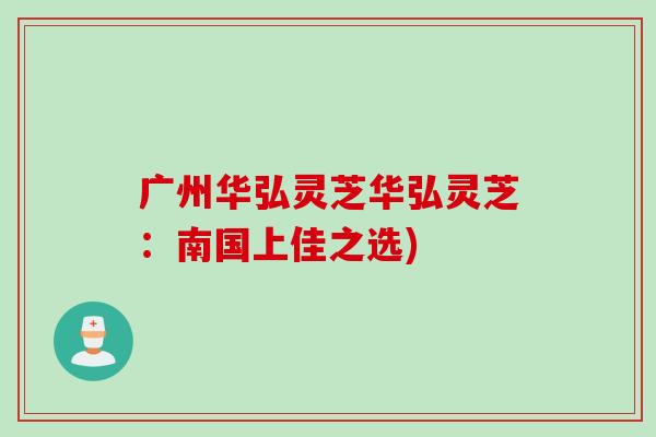 广州华弘灵芝华弘灵芝：南国上佳之选)