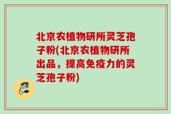 北京农植物研所灵芝孢子粉(北京农植物研所出品，提高免疫力的灵芝孢子粉)